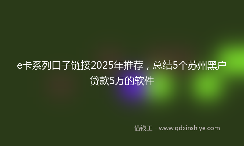 e卡系列口子链接2025年推荐，总结5个苏州黑户贷款5万的软件