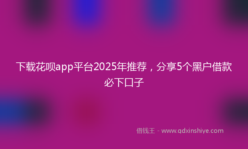 下载花呗app平台2025年推荐，分享5个黑户借款必下口子