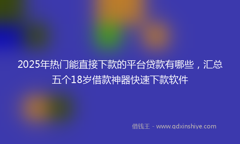 2025年热门能直接下款的平台贷款有哪些,汇总五个18岁借款神器快速下款软件