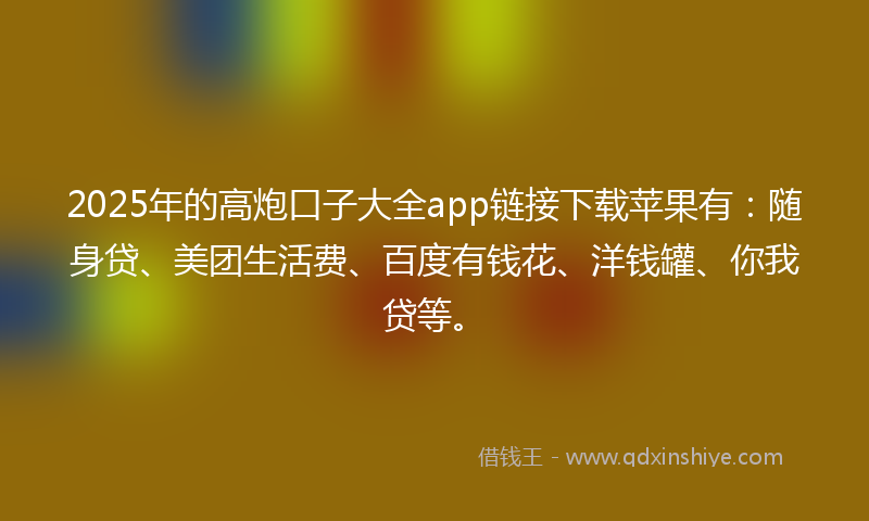 2025年的高炮口子大全app链接下载苹果有：随身贷、美团生活费、百度有钱花、洋钱罐、你我贷等。