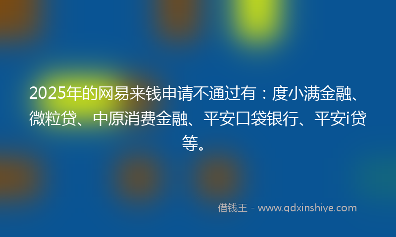 2025年的网易来钱申请不通过有：度小满金融、微粒贷、中原消费金融、平安口袋银行、平安i贷等。