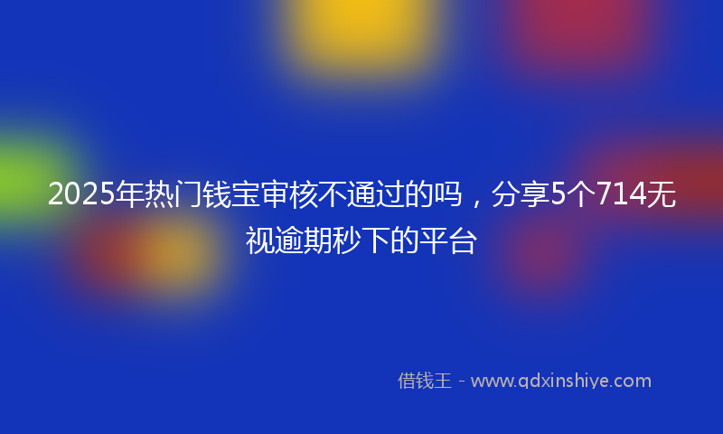 2025年热门钱宝审核不通过的吗，分享5个714无视逾期秒下的平台