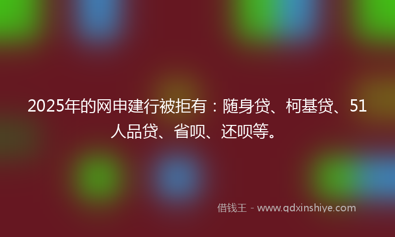 2025年的网申建行被拒有：随身贷、柯基贷、51人品贷、省呗、还呗等。