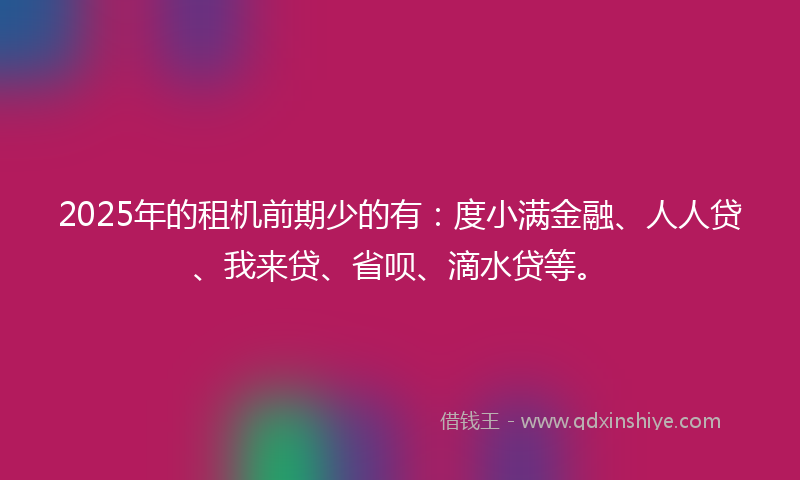 2025年的租机前期少的有：度小满金融、人人贷、我来贷、省呗、滴水贷等。