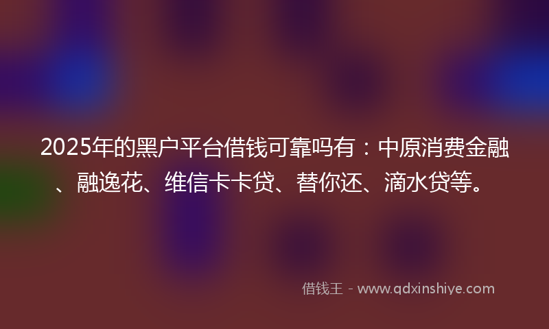 2025年的黑户平台借钱可靠吗有:中原消费金融、融逸花、维信卡卡贷、替你还、滴水贷等。