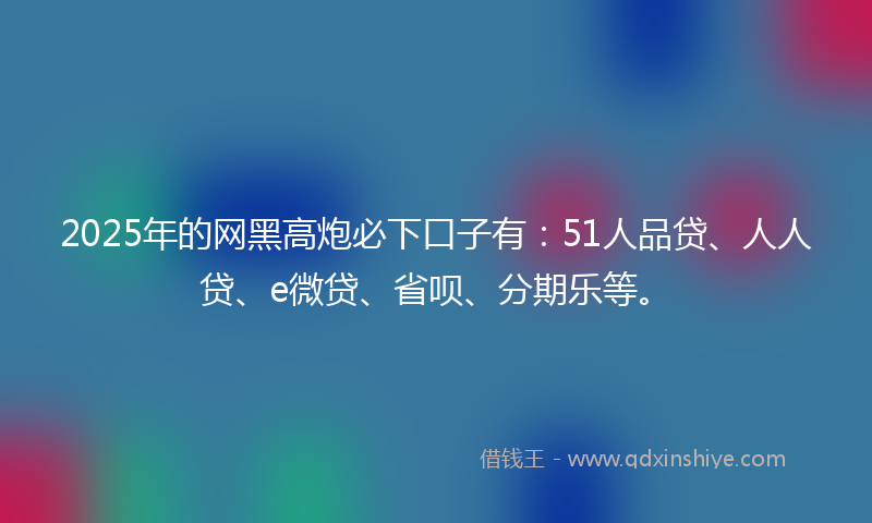 2025年的网黑高炮必下口子有：51人品贷、人人贷、e微贷、省呗、分期乐等。