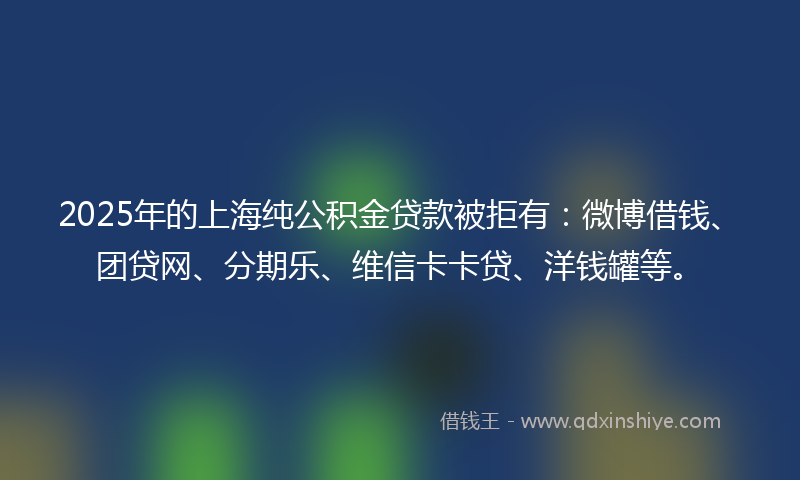 2025年的上海纯公积金贷款被拒有：微博借钱、团贷网、分期乐、维信卡卡贷、洋钱罐等。