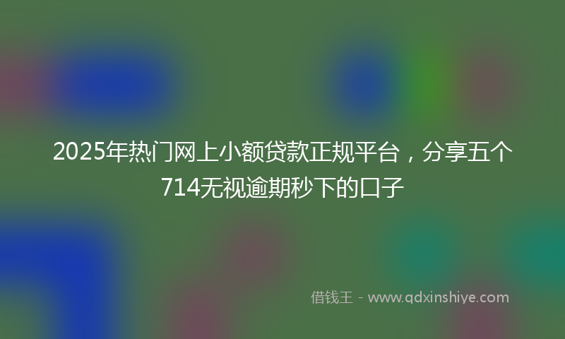 2025年热门网上小额贷款正规平台，分享五个714无视逾期秒下的口子