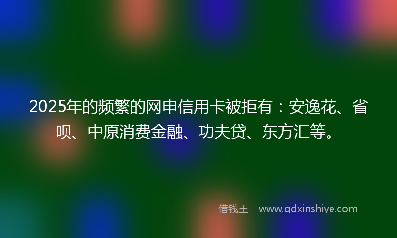 2025年的频繁的网申信用卡被拒有：安逸花、省呗、中原消费金融、功夫贷、东方汇等。