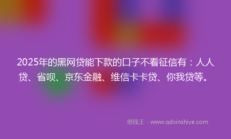 2025年的黑网贷能下款的口子不看征信有：人人贷、省呗、京东金融、维信卡卡贷、你我贷等。