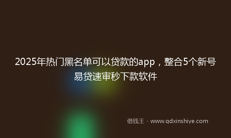 2025年热门黑名单可以贷款的app，整合5个新号易贷速审秒下款软件
