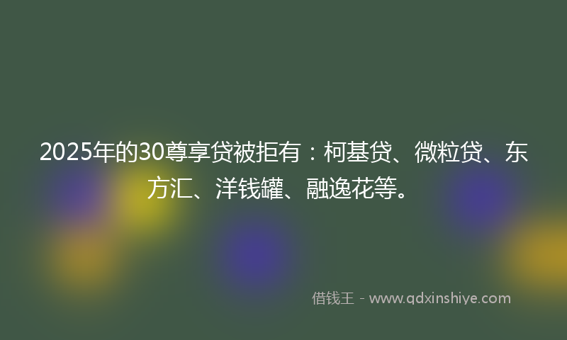 2025年的30尊享贷被拒有：柯基贷、微粒贷、东方汇、洋钱罐、融逸花等。