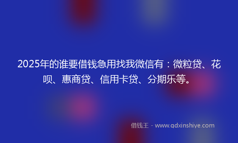 2025年的谁要借钱急用找我微信有：微粒贷、花呗、惠商贷、信用卡贷、分期乐等。