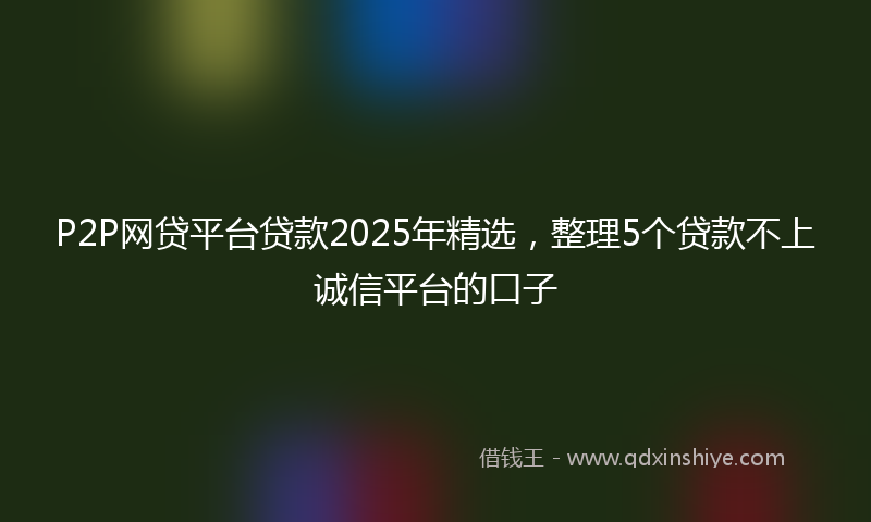 P2P网贷平台贷款2025年精选，整理5个贷款不上诚信平台的口子