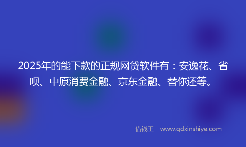 2025年的能下款的正规网贷软件有：安逸花、省呗、中原消费金融、京东金融、替你还等。