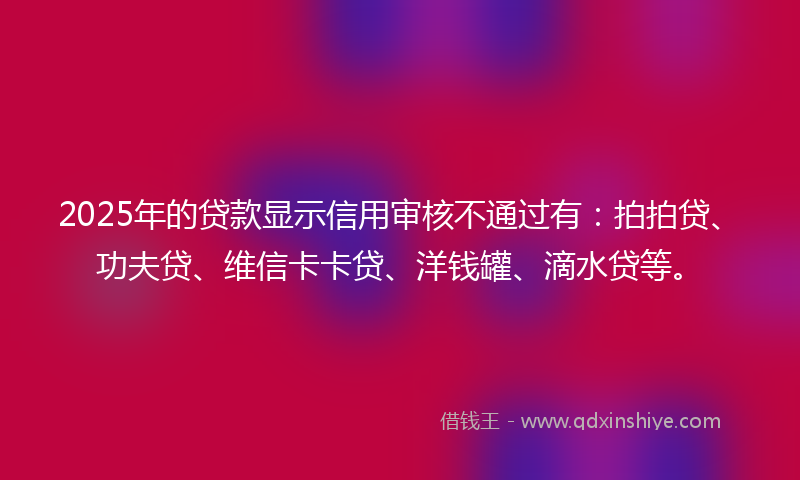 2025年的贷款显示信用审核不通过有：拍拍贷、功夫贷、维信卡卡贷、洋钱罐、滴水贷等。