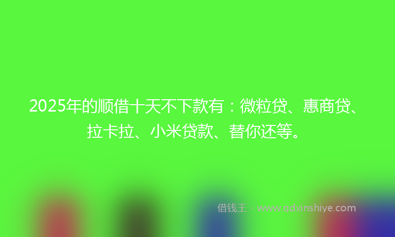 2025年的顺借十天不下款有：微粒贷、惠商贷、拉卡拉、小米贷款、替你还等。