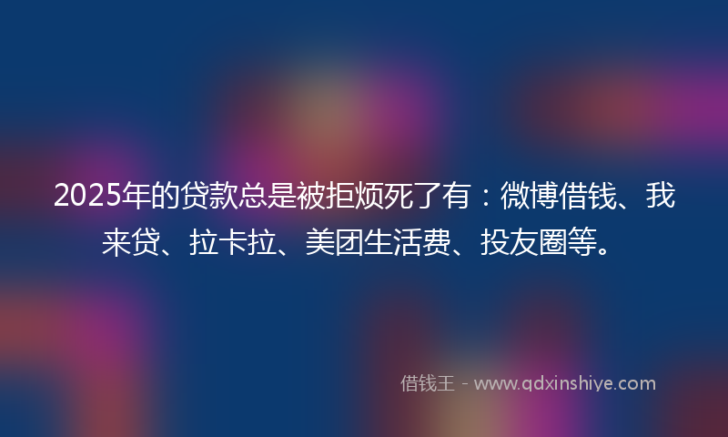 2025年的贷款总是被拒烦死了有：微博借钱、我来贷、拉卡拉、美团生活费、投友圈等。