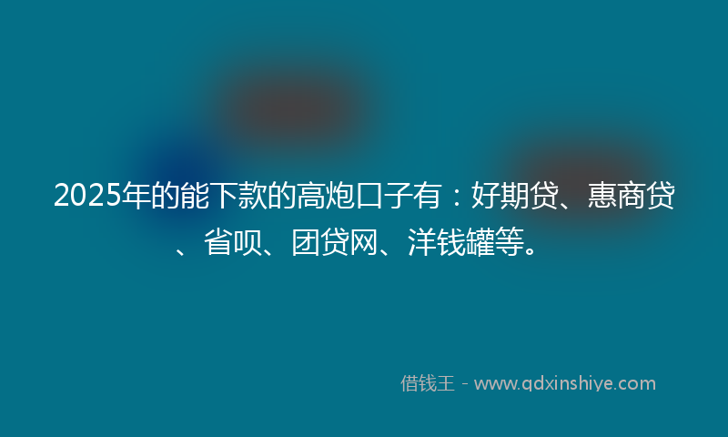 2025年的能下款的高炮口子有：好期贷、惠商贷、省呗、团贷网、洋钱罐等。