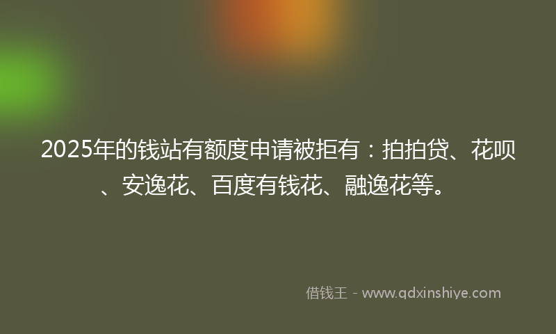 2025年的钱站有额度申请被拒有：拍拍贷、花呗、安逸花、百度有钱花、融逸花等。