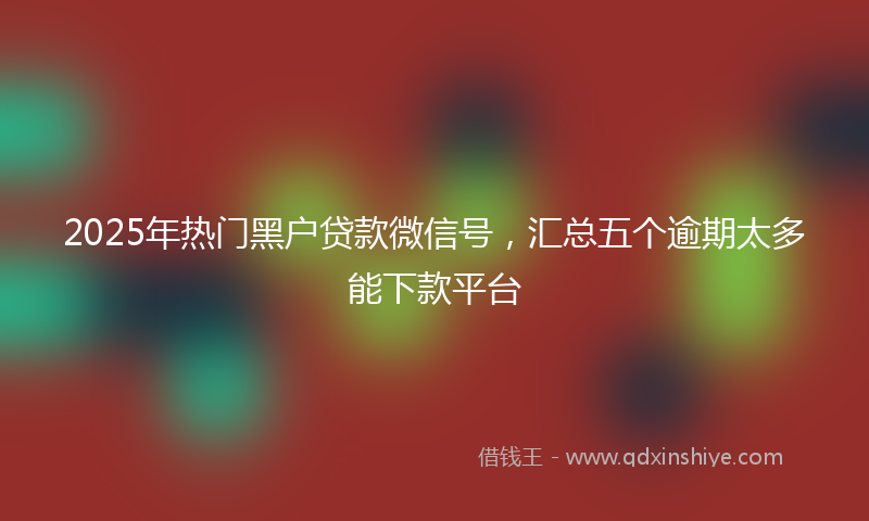 2025年热门黑户贷款微信号,汇总五个逾期太多能下款平台