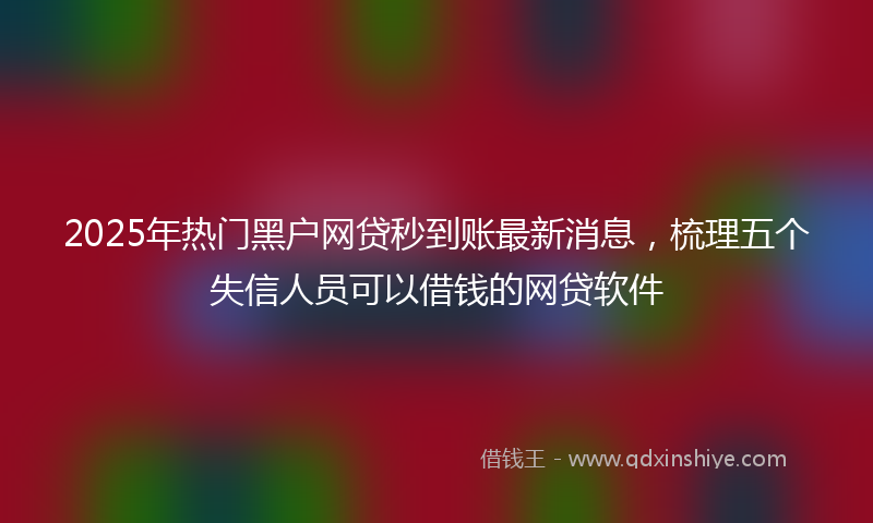 2025年热门黑户网贷秒到账最新消息，梳理五个失信人员可以借钱的网贷软件