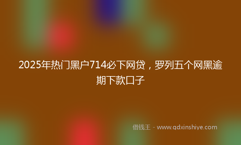 2025年热门黑户714必下网贷，罗列五个网黑逾期下款口子