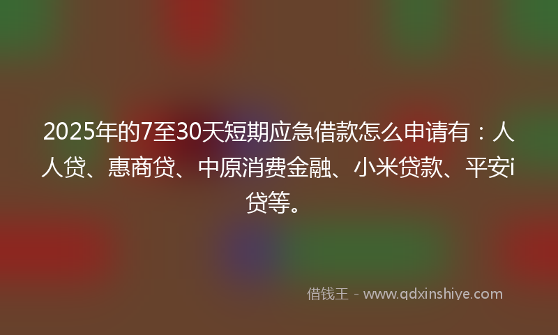 2025年的7至30天短期应急借款怎么申请有：人人贷、惠商贷、中原消费金融、小米贷款、平安i贷等。
