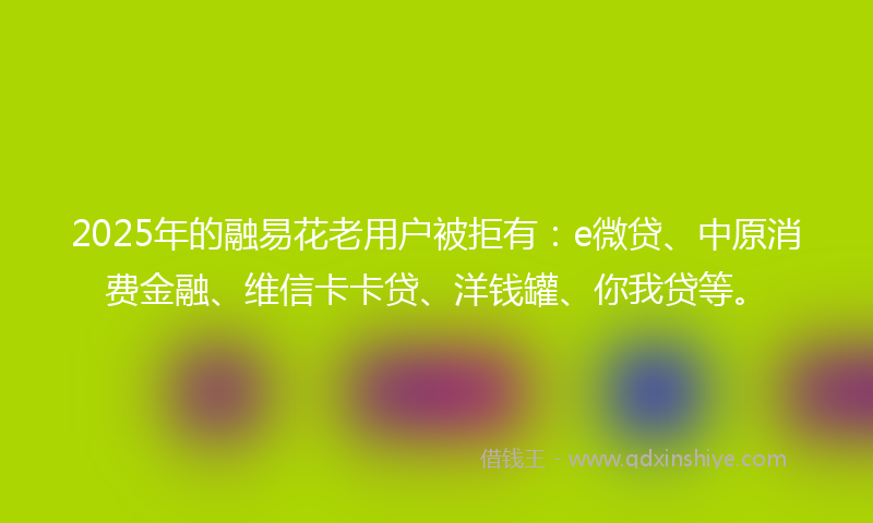 2025年的融易花老用户被拒有：e微贷、中原消费金融、维信卡卡贷、洋钱罐、你我贷等。