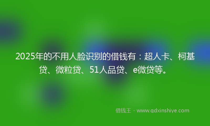 2025年的不用人脸识别的借钱有：超人卡、柯基贷、微粒贷、51人品贷、e微贷等。