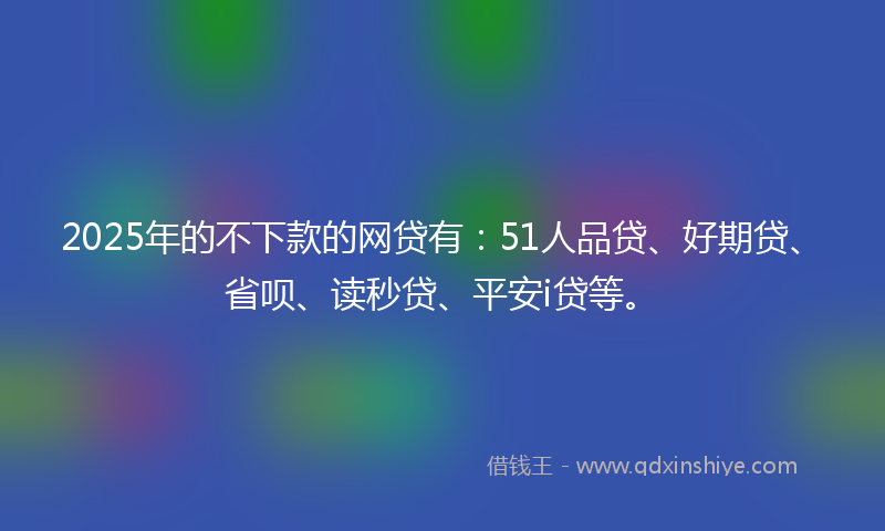 2025年的不下款的网贷有：51人品贷、好期贷、省呗、读秒贷、平安i贷等。