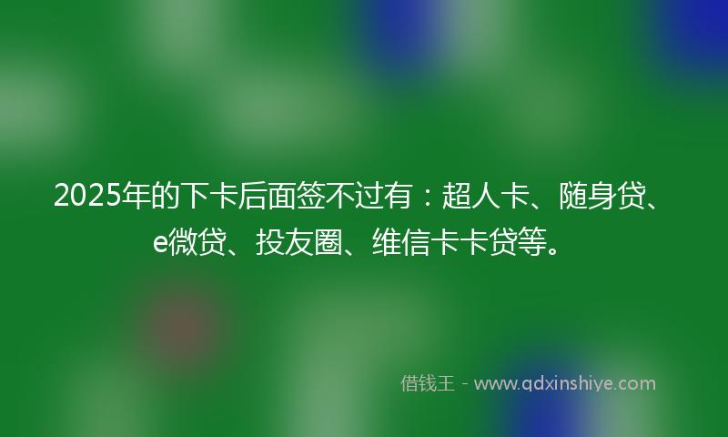 2025年的下卡后面签不过有：超人卡、随身贷、e微贷、投友圈、维信卡卡贷等。