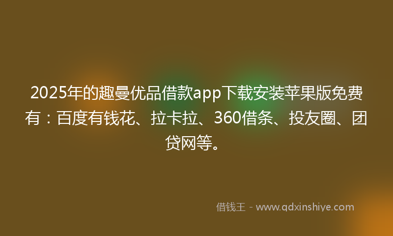 2025年的趣曼优品借款app下载安装苹果版免费有：百度有钱花、拉卡拉、360借条、投友圈、团贷网等。