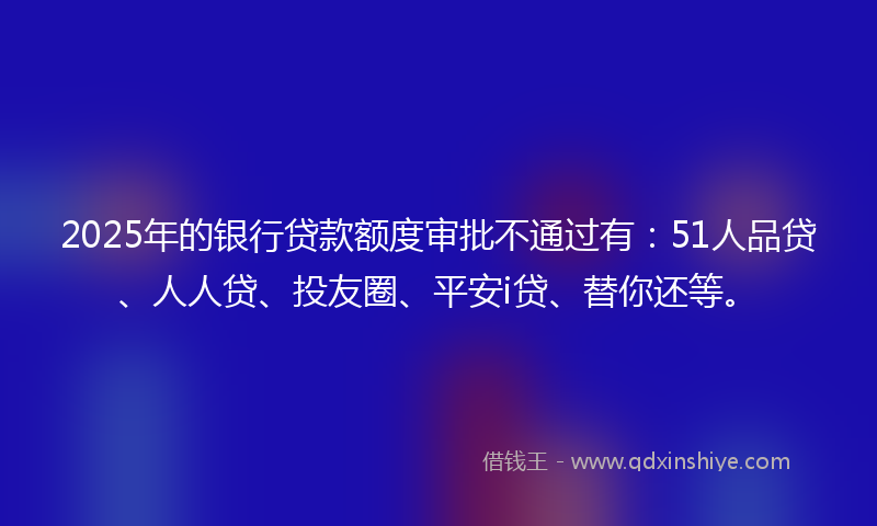 2025年的银行贷款额度审批不通过有：51人品贷、人人贷、投友圈、平安i贷、替你还等。