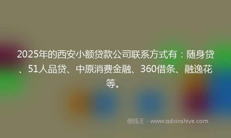 2025年的西安小额贷款公司联系方式有：随身贷、51人品贷、中原消费金融、360借条、融逸花等。