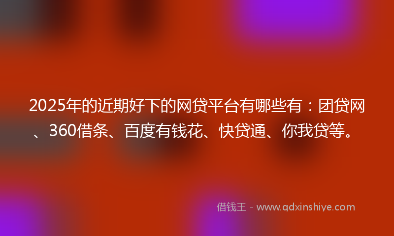2025年的近期好下的网贷平台有哪些有：团贷网、360借条、百度有钱花、快贷通、你我贷等。