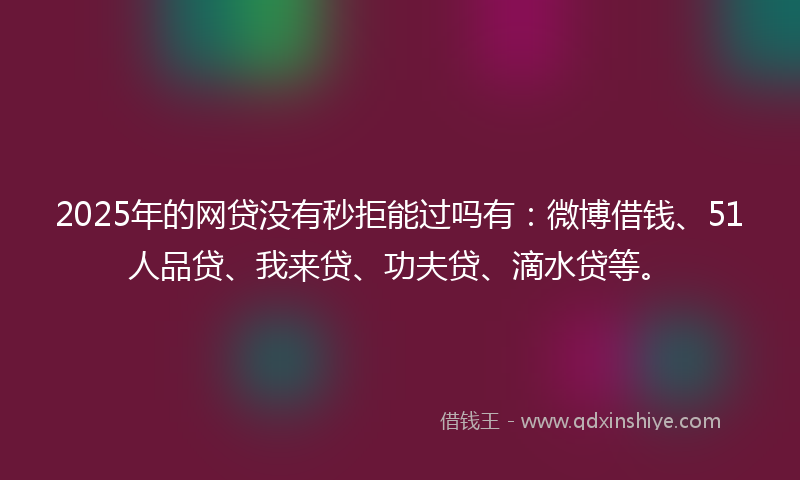 2025年的网贷没有秒拒能过吗有：微博借钱、51人品贷、我来贷、功夫贷、滴水贷等。