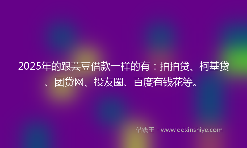 2025年的跟芸豆借款一样的有：拍拍贷、柯基贷、团贷网、投友圈、百度有钱花等。