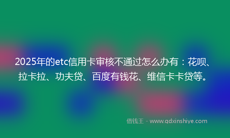 2025年的etc信用卡审核不通过怎么办有：花呗、拉卡拉、功夫贷、百度有钱花、维信卡卡贷等。