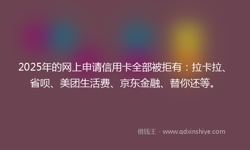 2025年的网上申请信用卡全部被拒有：拉卡拉、省呗、美团生活费、京东金融、替你还等。