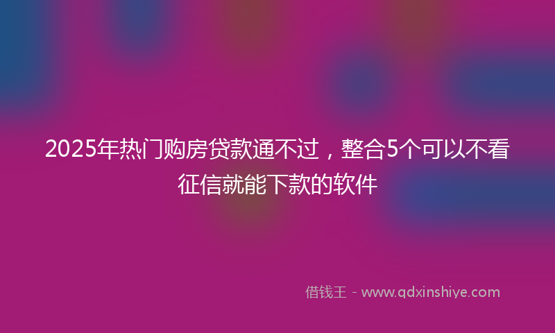 2025年热门购房贷款通不过，整合5个可以不看征信就能下款的软件