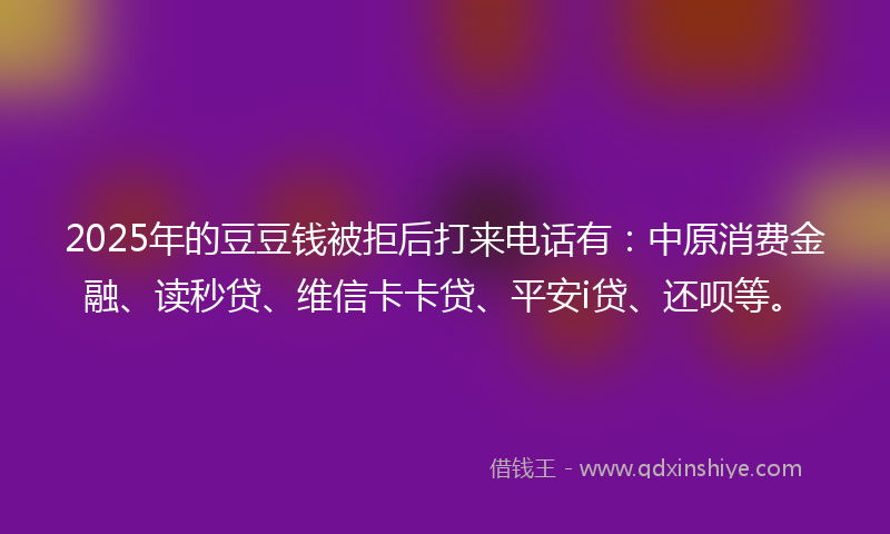 2025年的豆豆钱被拒后打来电话有：中原消费金融、读秒贷、维信卡卡贷、平安i贷、还呗等。