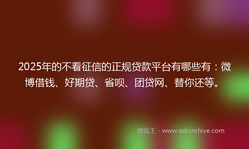 2025年的不看征信的正规贷款平台有哪些有：微博借钱、好期贷、省呗、团贷网、替你还等。