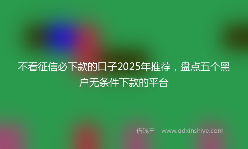 不看征信必下款的口子2025年推荐，盘点五个黑户无条件下款的平台