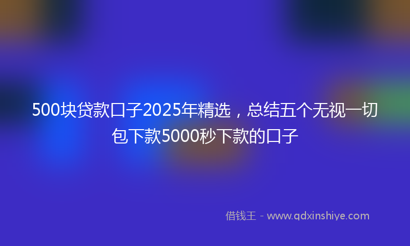 500块贷款口子2025年精选，总结五个无视一切包下款5000秒下款的口子