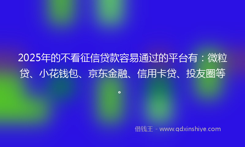 2025年的不看征信贷款容易通过的平台有：微粒贷、小花钱包、京东金融、信用卡贷、投友圈等。