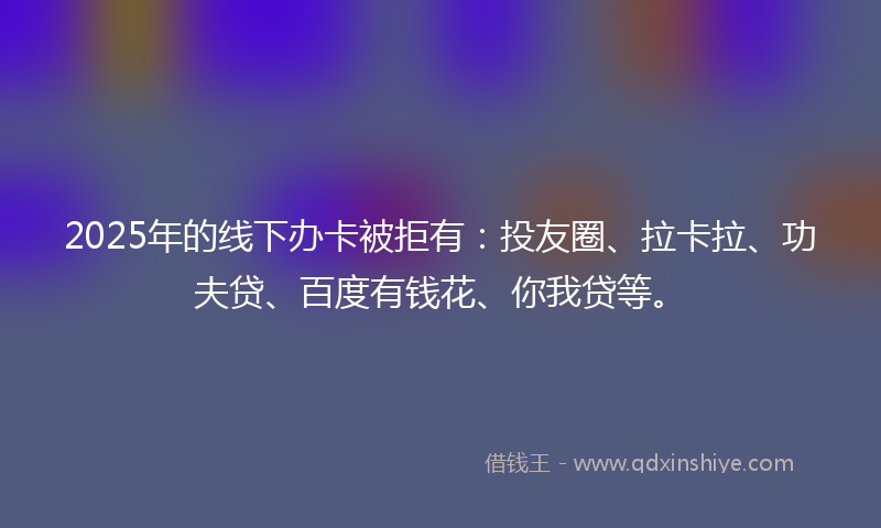 2025年的线下办卡被拒有：投友圈、拉卡拉、功夫贷、百度有钱花、你我贷等。