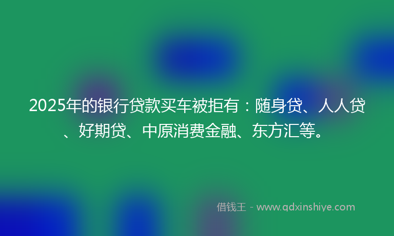 2025年的银行贷款买车被拒有：随身贷、人人贷、好期贷、中原消费金融、东方汇等。