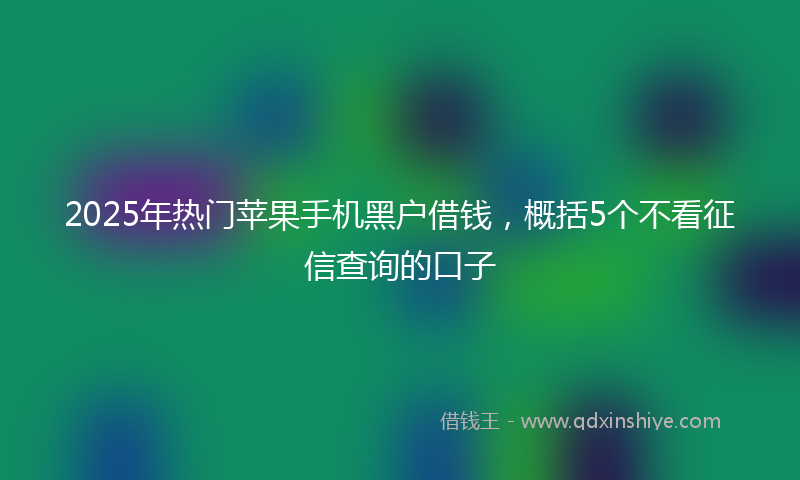 2025年热门苹果手机黑户借钱，概括5个不看征信查询的口子