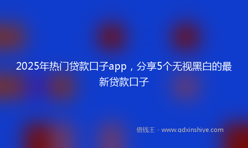 2025年热门贷款口子app，分享5个无视黑白的最新贷款口子